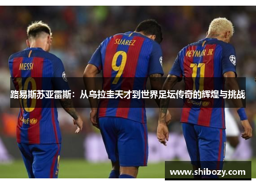 路易斯苏亚雷斯：从乌拉圭天才到世界足坛传奇的辉煌与挑战