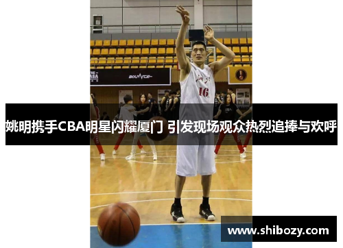 姚明携手CBA明星闪耀厦门 引发现场观众热烈追捧与欢呼