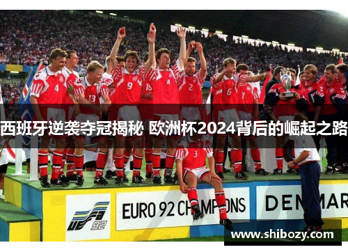西班牙逆袭夺冠揭秘 欧洲杯2024背后的崛起之路