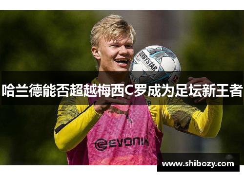 哈兰德能否超越梅西C罗成为足坛新王者